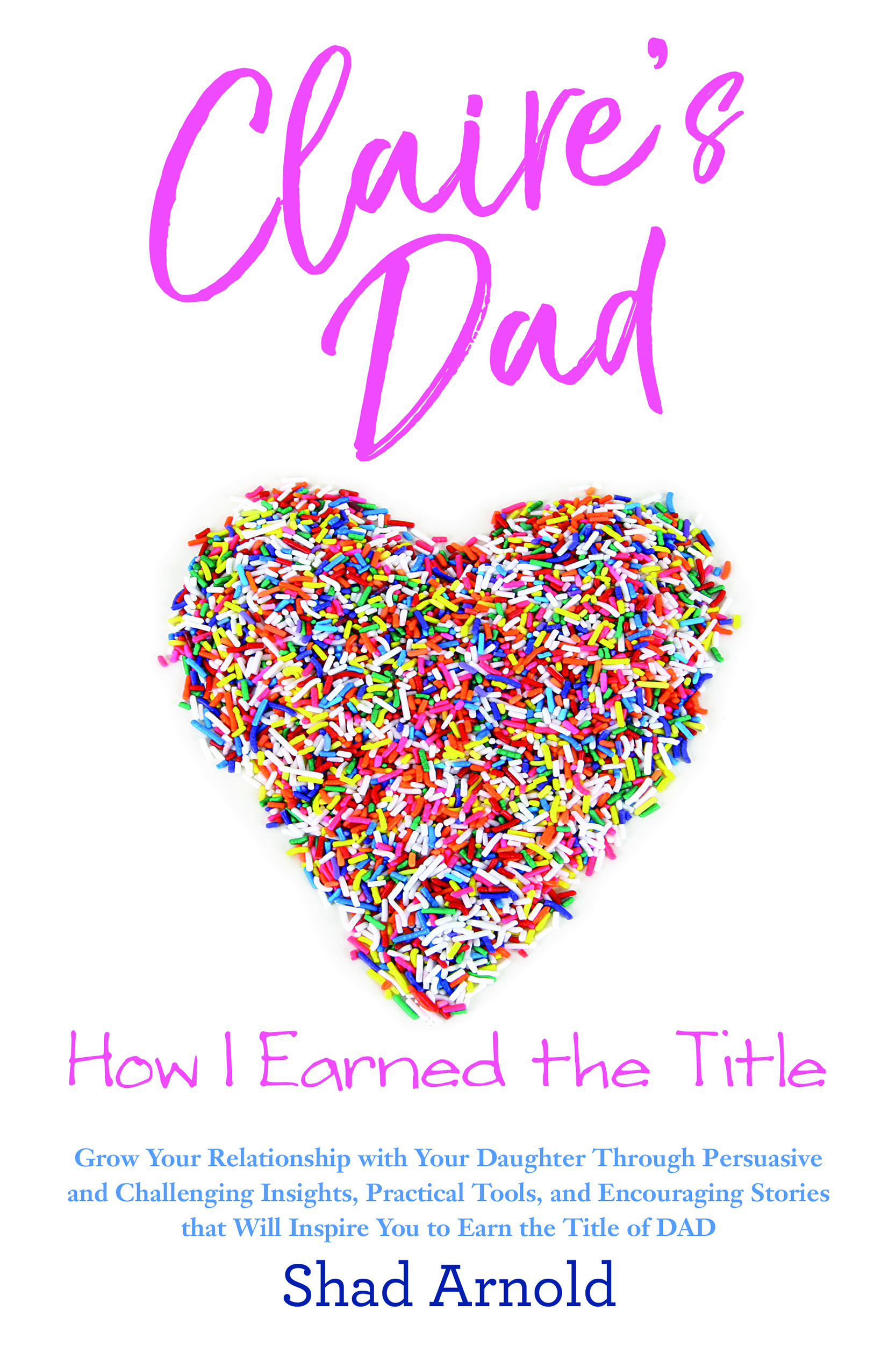 Claire's Dad: How I Earned the Title (Grow Your Relationship with Your Daughter Through Persuasive and Challenging Insights, Practical Tools, and Encouraging Stories that Will Inspire You to Earn the Title of Dad)
